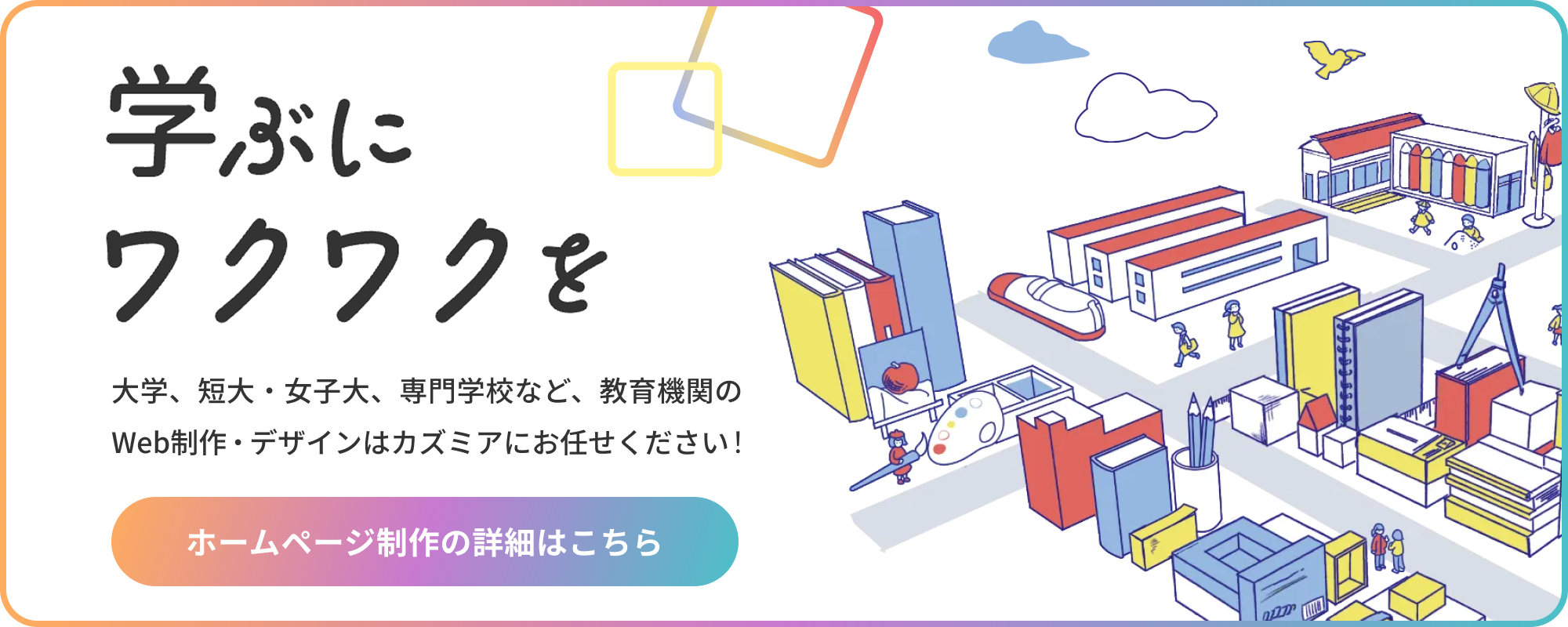 大学、短大・女子大、専門学校など、教育機関の 学ぶにワクワクを Web制作・デザインはカズミアにお任せください！